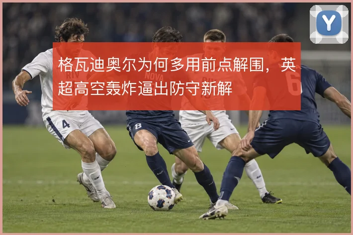 格瓦迪奥尔为何多用前点解围,英超高空轰炸逼出防守新解