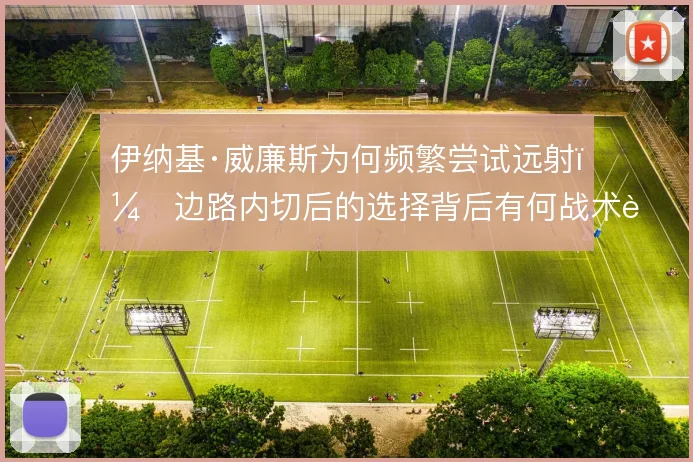 伊纳基·威廉斯为何频繁尝试远射,边路内切后的选择背后有何战术考量