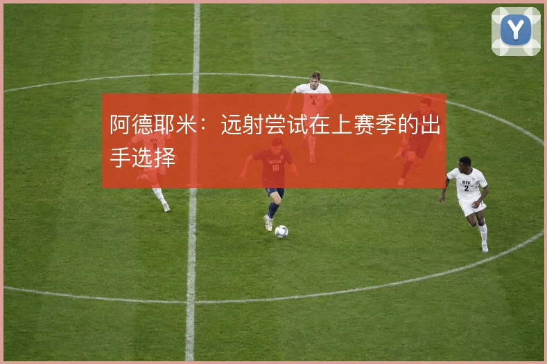 阿德耶米:远射尝试在上赛季的出手选择