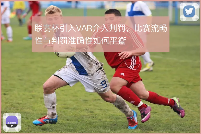联赛杯引入VAR介入判罚,比赛流畅性与判罚准确性如何平衡