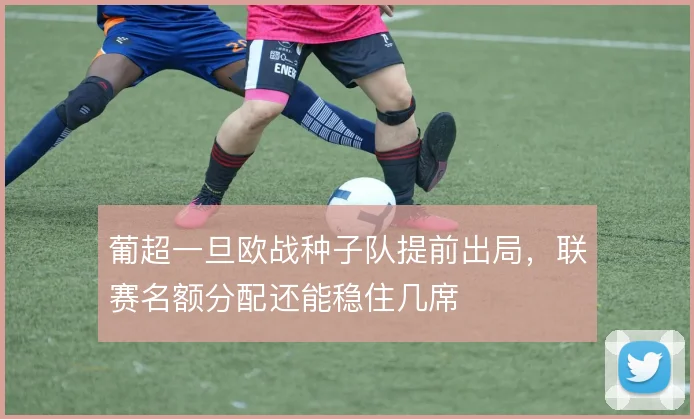 葡超一旦欧战种子队提前出局,联赛名额分配还能稳住几席