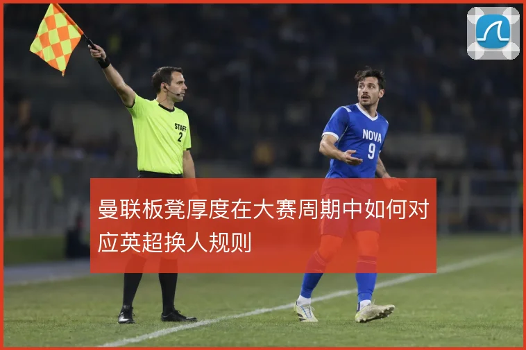 曼联板凳厚度在大赛周期中如何对应英超换人规则