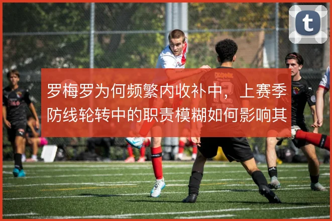 罗梅罗为何频繁内收补中,上赛季防线轮转中的职责模糊如何影响其拦截判断