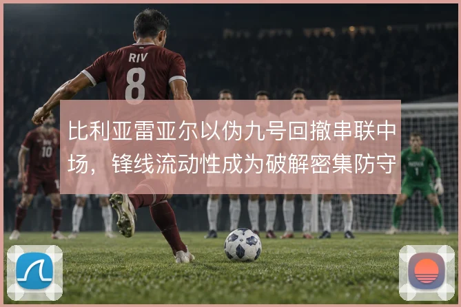比利亚雷亚尔以伪九号回撤串联中场，锋线流动性成为破解密集防守的关键