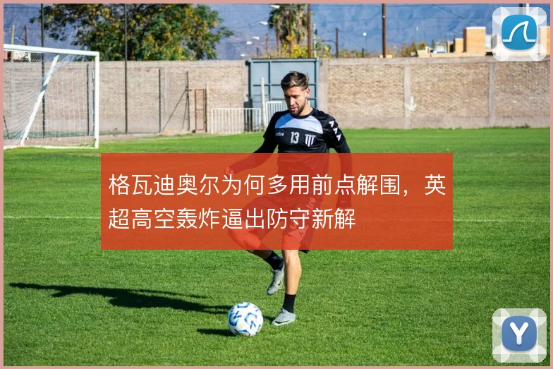 格瓦迪奥尔为何多用前点解围,英超高空轰炸逼出防守新解