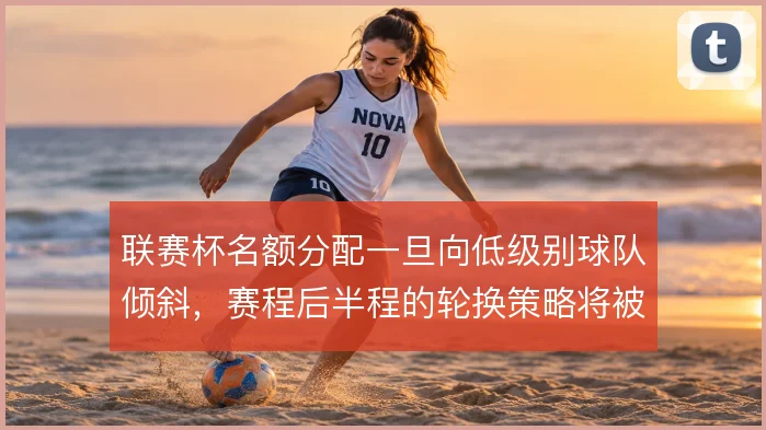 联赛杯名额分配一旦向低级别球队倾斜,赛程后半程的轮换策略将被迫调整