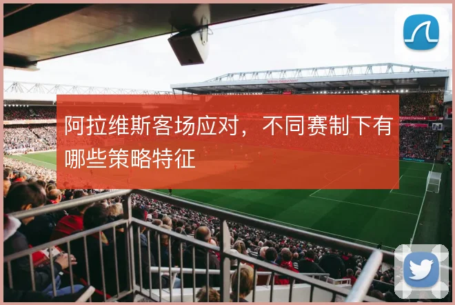 阿拉维斯客场应对,不同赛制下有哪些策略特征