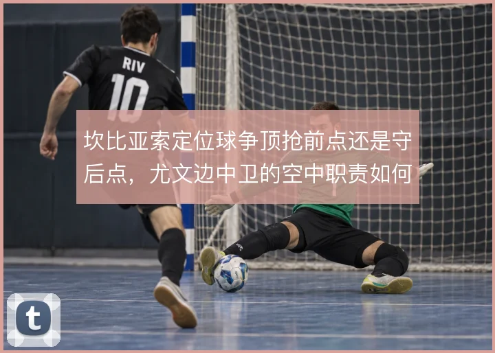 坎比亚索定位球争顶抢前点还是守后点,尤文边中卫的空中职责如何划分