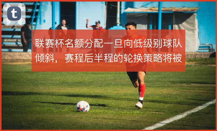 联赛杯名额分配一旦向低级别球队倾斜，赛程后半程的轮换策略将被迫调整