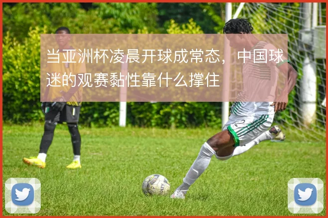 当亚洲杯凌晨开球成常态,中国球迷的观赛黏性靠什么撑住