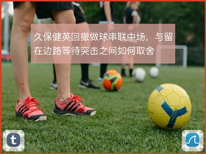 久保健英回撤做球串联中场，与留在边路等待突击之间如何取舍