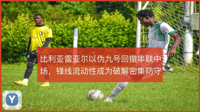比利亚雷亚尔以伪九号回撤串联中场,锋线流动性成为破解密集防守的关键