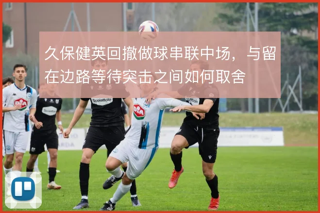 久保健英回撤做球串联中场,与留在边路等待突击之间如何取舍
