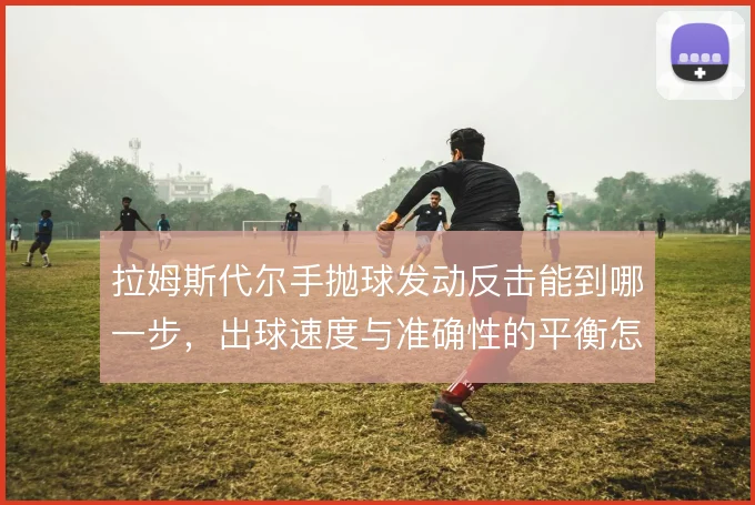 拉姆斯代尔手抛球发动反击能到哪一步,出球速度与准确性的平衡怎么解