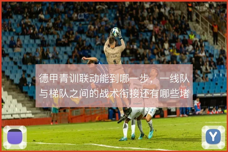 德甲青训联动能到哪一步,一线队与梯队之间的战术衔接还有哪些堵点