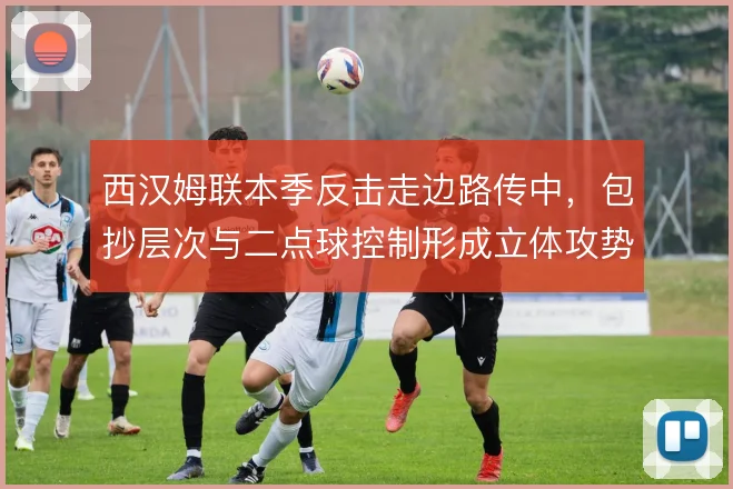 西汉姆联本季反击走边路传中,包抄层次与二点球控制形成立体攻势