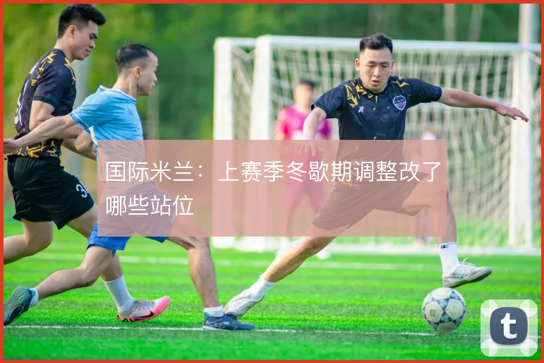 国际米兰：上赛季冬歇期调整改了哪些站位