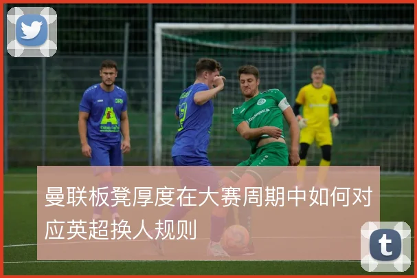 曼联板凳厚度在大赛周期中如何对应英超换人规则