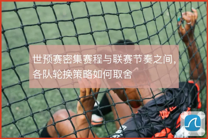 世预赛密集赛程与联赛节奏之间，各队轮换策略如何取舍
