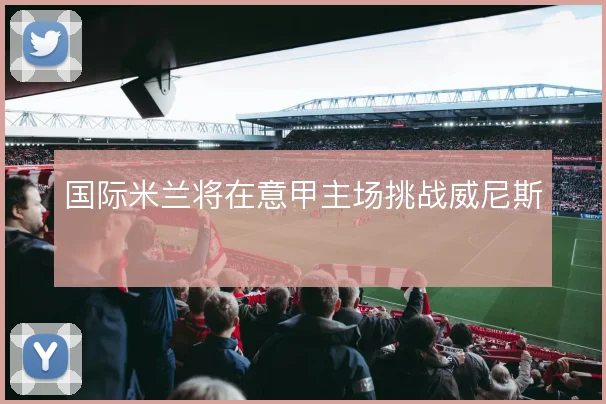 国际米兰将在意甲主场挑战威尼斯