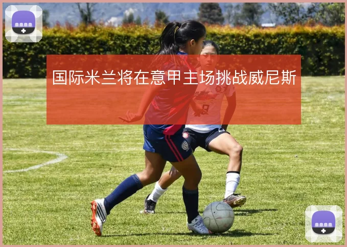 国际米兰将在意甲主场挑战威尼斯