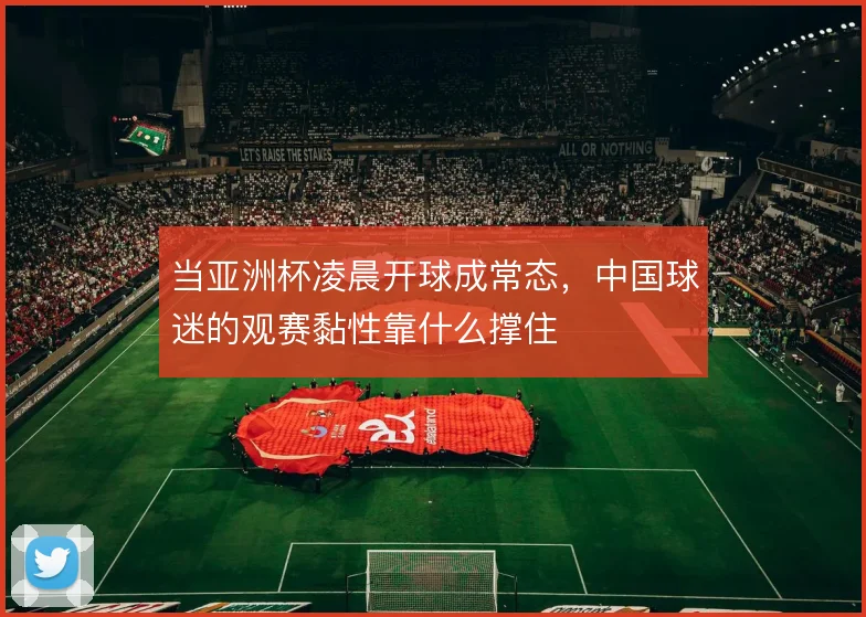 当亚洲杯凌晨开球成常态,中国球迷的观赛黏性靠什么撑住
