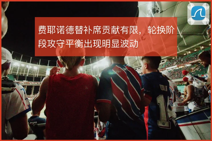 费耶诺德替补席贡献有限，轮换阶段攻守平衡出现明显波动