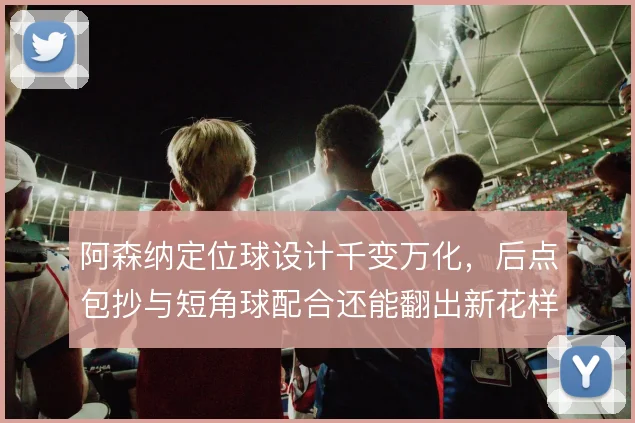 阿森纳定位球设计千变万化，后点包抄与短角球配合还能翻出新花样吗